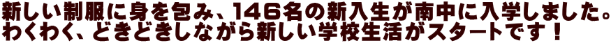 新しい制服に身を包み、１４６名の新入生が南中に入学しました。 わくわく、どきどきしながら新しい学校生活がスタートです！ 