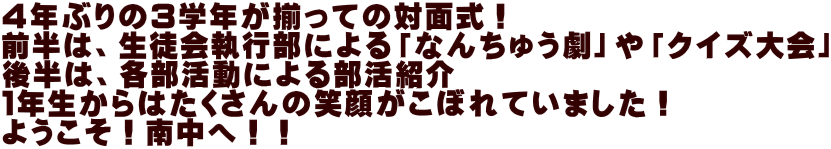 ４年ぶりの３学年が揃っての対面式！ 前半は、生徒会執行部による「なんちゅう劇」や「クイズ大会」 後半は、各部活動による部活紹介 １年生からはたくさんの笑顔がこぼれていました！ ようこそ！南中へ！！ 